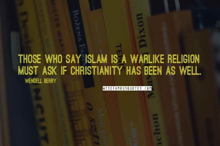 Wendell Berry Quotes: Those who say Islam is a warlike religion must ask if Christianity has been as well.