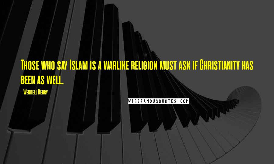 Wendell Berry Quotes: Those who say Islam is a warlike religion must ask if Christianity has been as well.