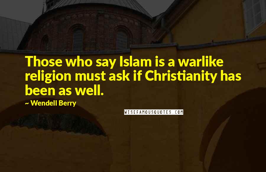 Wendell Berry Quotes: Those who say Islam is a warlike religion must ask if Christianity has been as well.