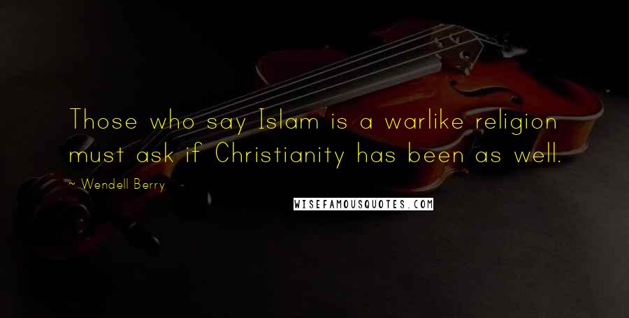 Wendell Berry Quotes: Those who say Islam is a warlike religion must ask if Christianity has been as well.