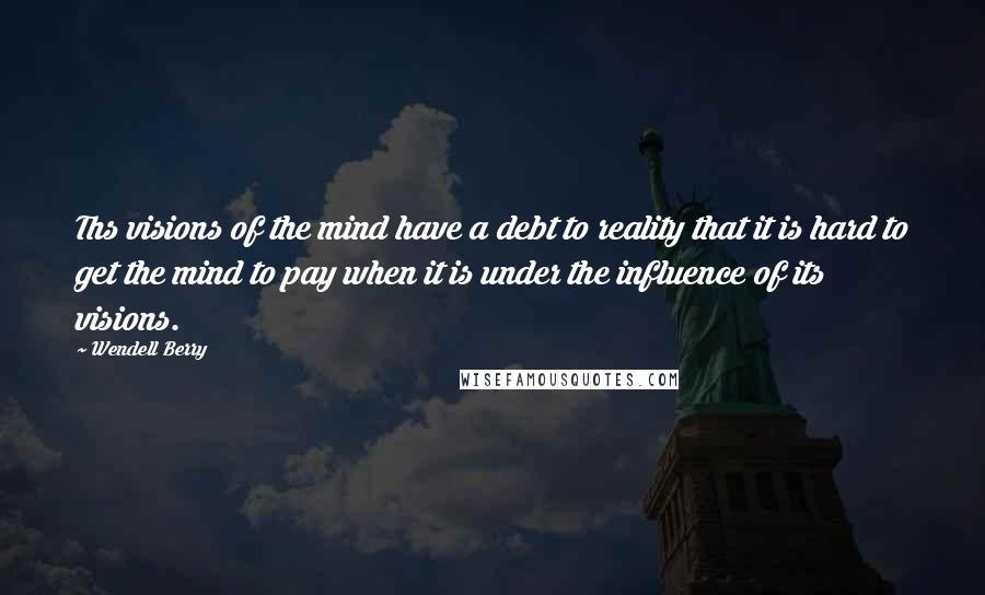 Wendell Berry Quotes: Ths visions of the mind have a debt to reality that it is hard to get the mind to pay when it is under the influence of its visions.