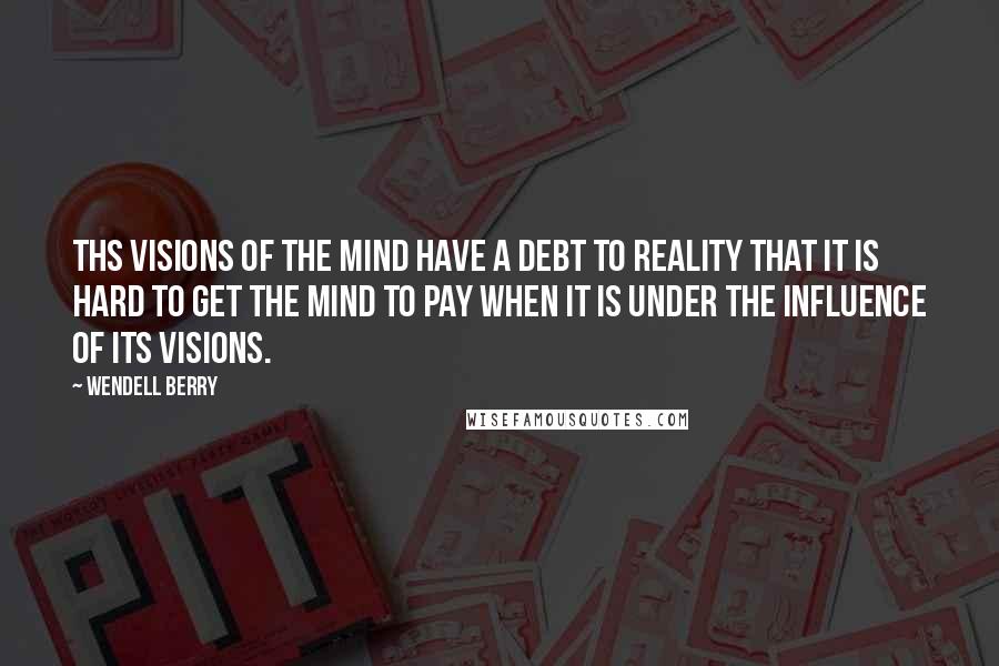Wendell Berry Quotes: Ths visions of the mind have a debt to reality that it is hard to get the mind to pay when it is under the influence of its visions.