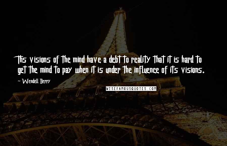 Wendell Berry Quotes: Ths visions of the mind have a debt to reality that it is hard to get the mind to pay when it is under the influence of its visions.