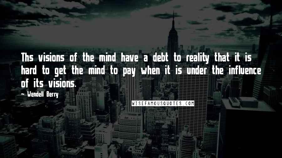 Wendell Berry Quotes: Ths visions of the mind have a debt to reality that it is hard to get the mind to pay when it is under the influence of its visions.