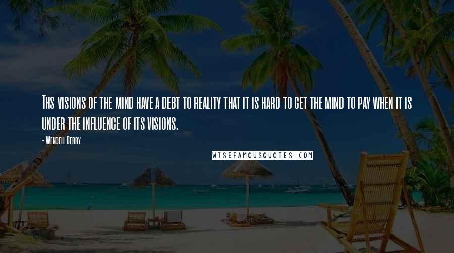 Wendell Berry Quotes: Ths visions of the mind have a debt to reality that it is hard to get the mind to pay when it is under the influence of its visions.