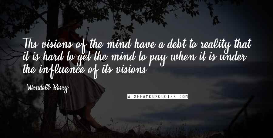 Wendell Berry Quotes: Ths visions of the mind have a debt to reality that it is hard to get the mind to pay when it is under the influence of its visions.