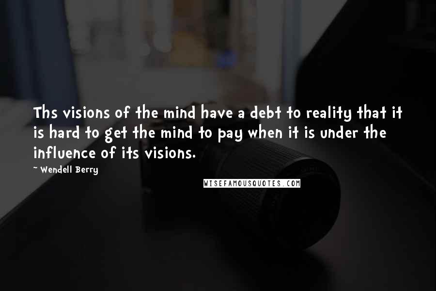 Wendell Berry Quotes: Ths visions of the mind have a debt to reality that it is hard to get the mind to pay when it is under the influence of its visions.