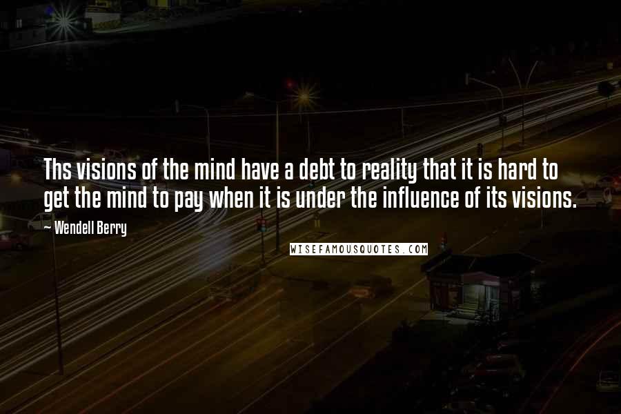 Wendell Berry Quotes: Ths visions of the mind have a debt to reality that it is hard to get the mind to pay when it is under the influence of its visions.