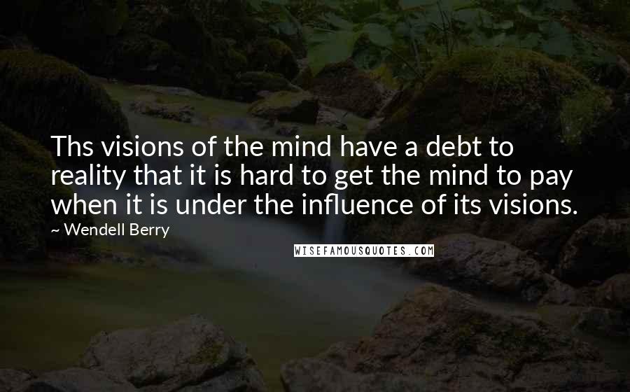 Wendell Berry Quotes: Ths visions of the mind have a debt to reality that it is hard to get the mind to pay when it is under the influence of its visions.