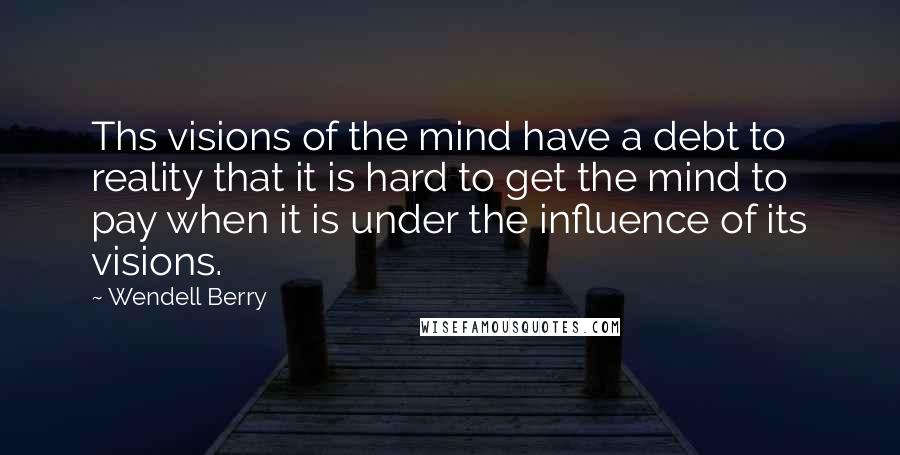 Wendell Berry Quotes: Ths visions of the mind have a debt to reality that it is hard to get the mind to pay when it is under the influence of its visions.