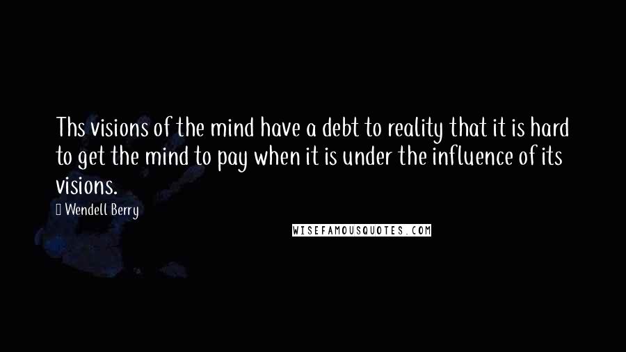 Wendell Berry Quotes: Ths visions of the mind have a debt to reality that it is hard to get the mind to pay when it is under the influence of its visions.