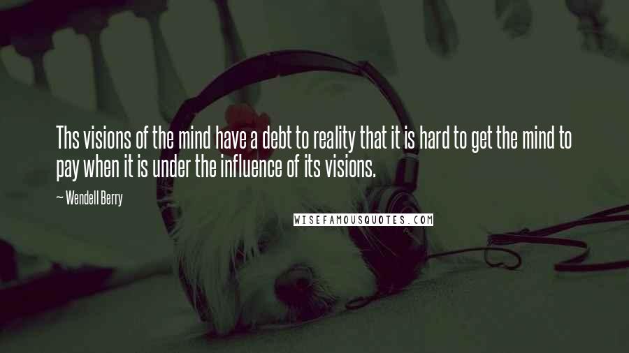 Wendell Berry Quotes: Ths visions of the mind have a debt to reality that it is hard to get the mind to pay when it is under the influence of its visions.