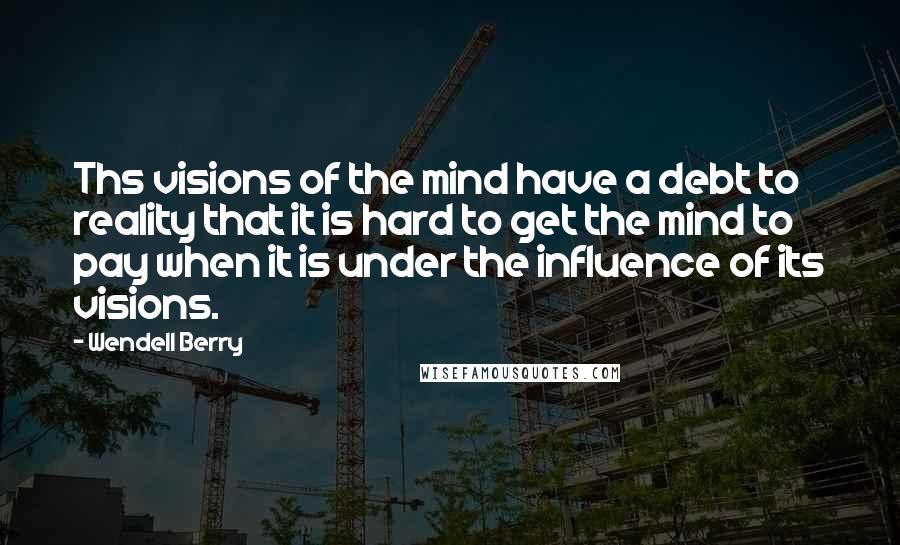 Wendell Berry Quotes: Ths visions of the mind have a debt to reality that it is hard to get the mind to pay when it is under the influence of its visions.