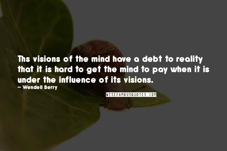 Wendell Berry Quotes: Ths visions of the mind have a debt to reality that it is hard to get the mind to pay when it is under the influence of its visions.