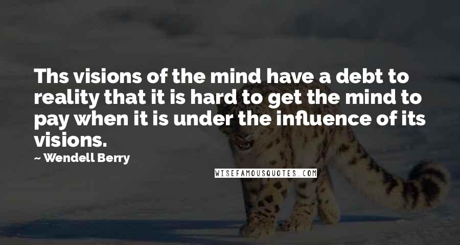 Wendell Berry Quotes: Ths visions of the mind have a debt to reality that it is hard to get the mind to pay when it is under the influence of its visions.