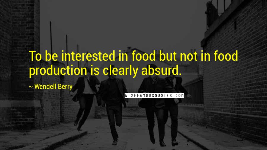 Wendell Berry Quotes: To be interested in food but not in food production is clearly absurd.