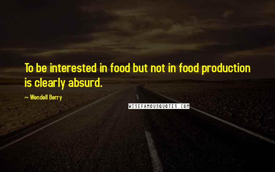 Wendell Berry Quotes: To be interested in food but not in food production is clearly absurd.