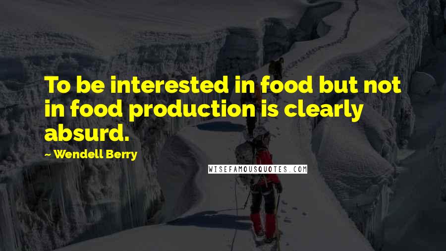 Wendell Berry Quotes: To be interested in food but not in food production is clearly absurd.