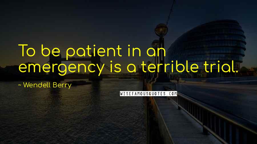 Wendell Berry Quotes: To be patient in an emergency is a terrible trial.