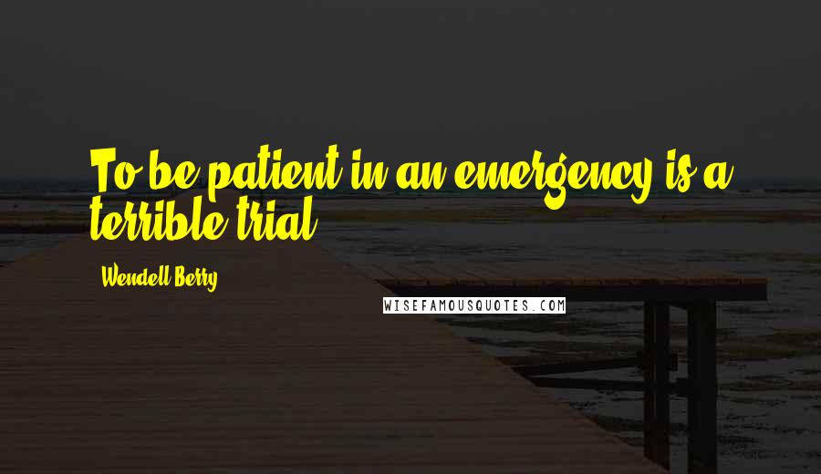 Wendell Berry Quotes: To be patient in an emergency is a terrible trial.