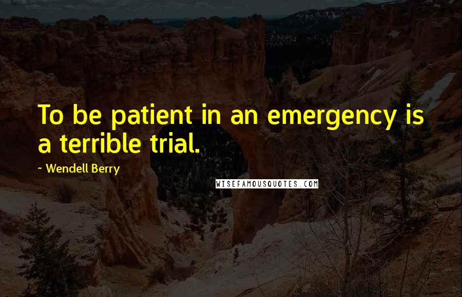 Wendell Berry Quotes: To be patient in an emergency is a terrible trial.