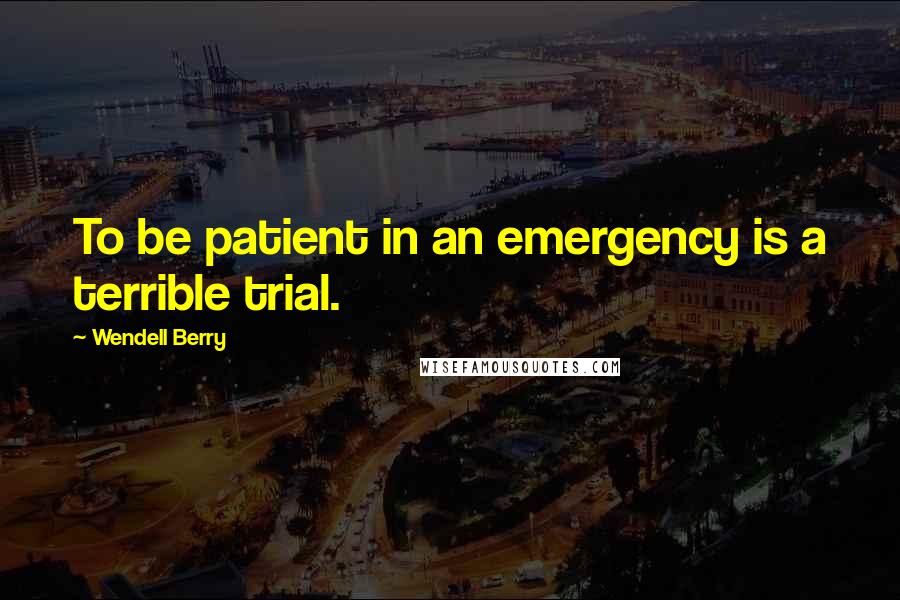 Wendell Berry Quotes: To be patient in an emergency is a terrible trial.