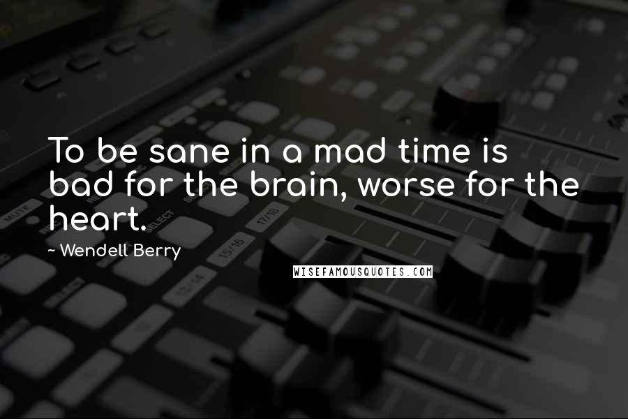 Wendell Berry Quotes: To be sane in a mad time is bad for the brain, worse for the heart.