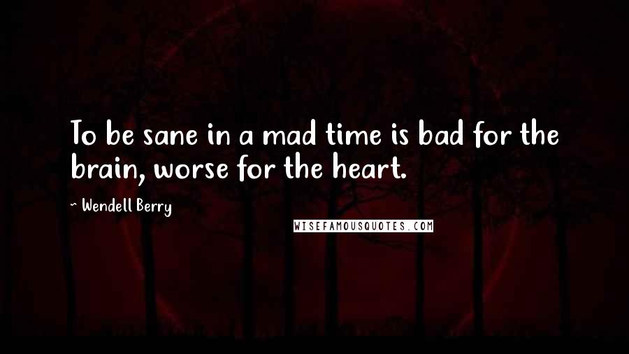 Wendell Berry Quotes: To be sane in a mad time is bad for the brain, worse for the heart.