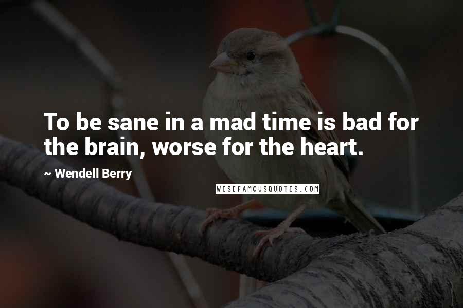 Wendell Berry Quotes: To be sane in a mad time is bad for the brain, worse for the heart.