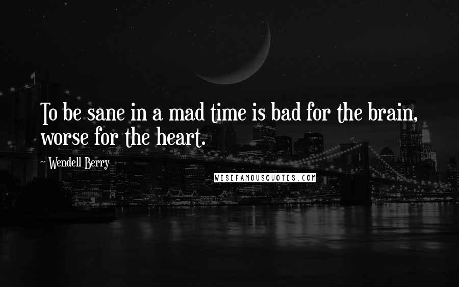 Wendell Berry Quotes: To be sane in a mad time is bad for the brain, worse for the heart.