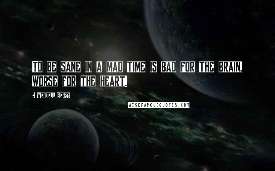 Wendell Berry Quotes: To be sane in a mad time is bad for the brain, worse for the heart.
