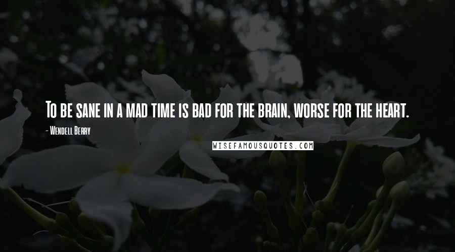 Wendell Berry Quotes: To be sane in a mad time is bad for the brain, worse for the heart.