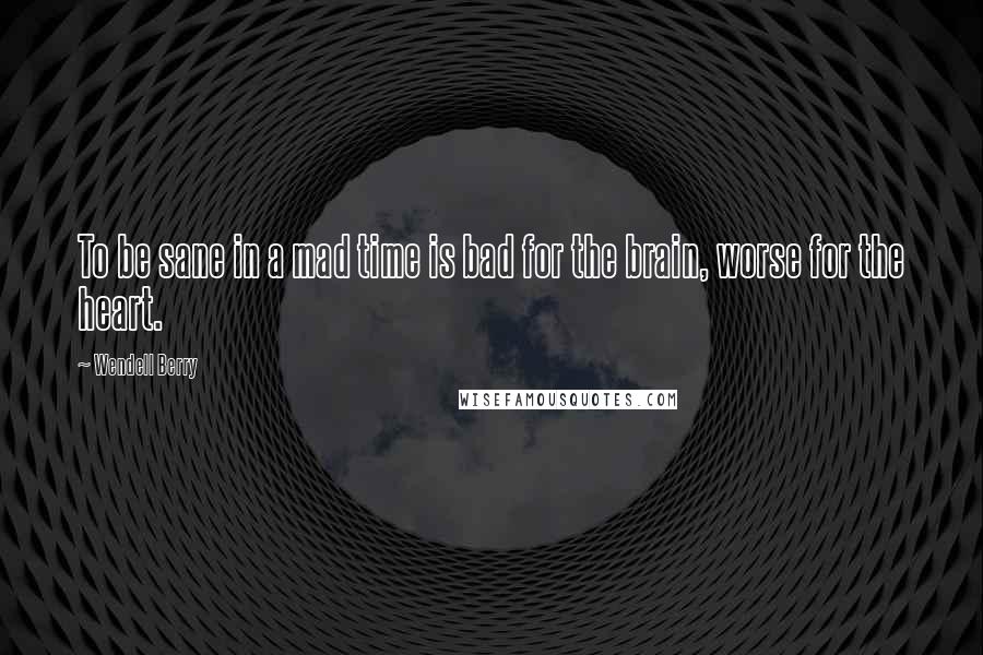 Wendell Berry Quotes: To be sane in a mad time is bad for the brain, worse for the heart.