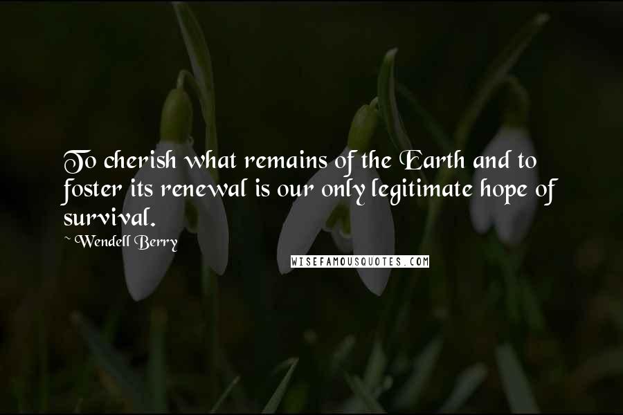 Wendell Berry Quotes: To cherish what remains of the Earth and to foster its renewal is our only legitimate hope of survival.