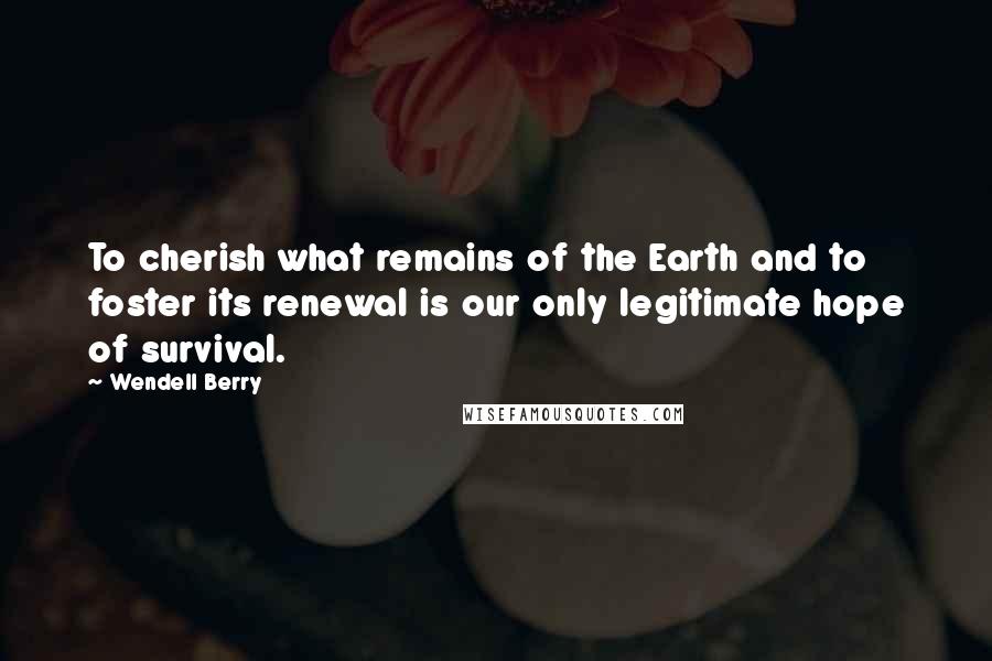 Wendell Berry Quotes: To cherish what remains of the Earth and to foster its renewal is our only legitimate hope of survival.
