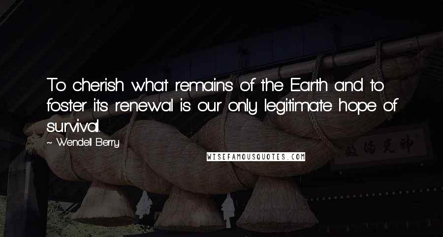 Wendell Berry Quotes: To cherish what remains of the Earth and to foster its renewal is our only legitimate hope of survival.