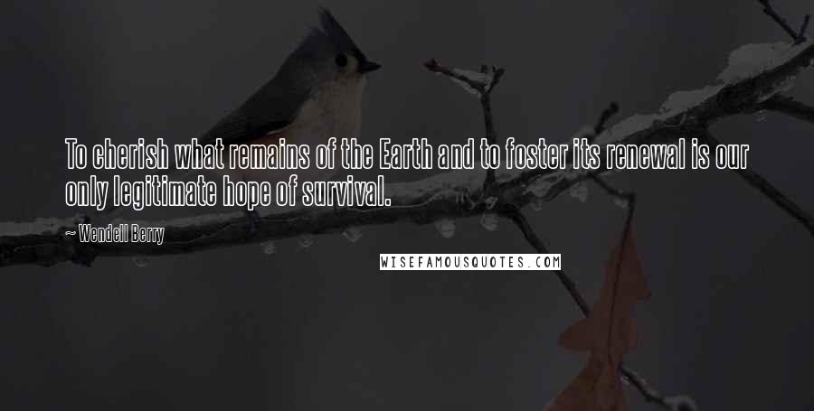 Wendell Berry Quotes: To cherish what remains of the Earth and to foster its renewal is our only legitimate hope of survival.