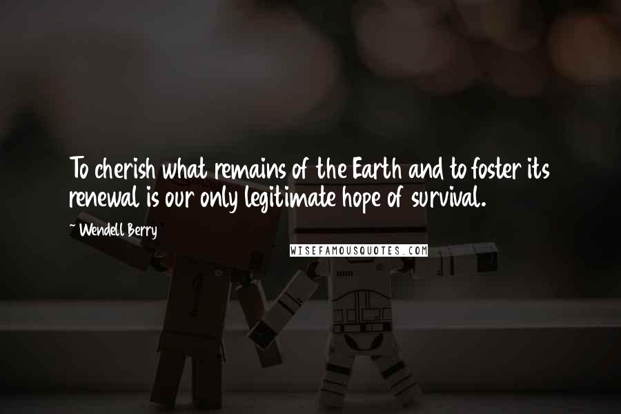 Wendell Berry Quotes: To cherish what remains of the Earth and to foster its renewal is our only legitimate hope of survival.