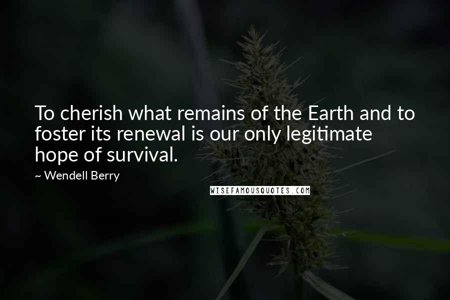 Wendell Berry Quotes: To cherish what remains of the Earth and to foster its renewal is our only legitimate hope of survival.