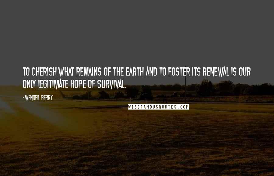 Wendell Berry Quotes: To cherish what remains of the Earth and to foster its renewal is our only legitimate hope of survival.