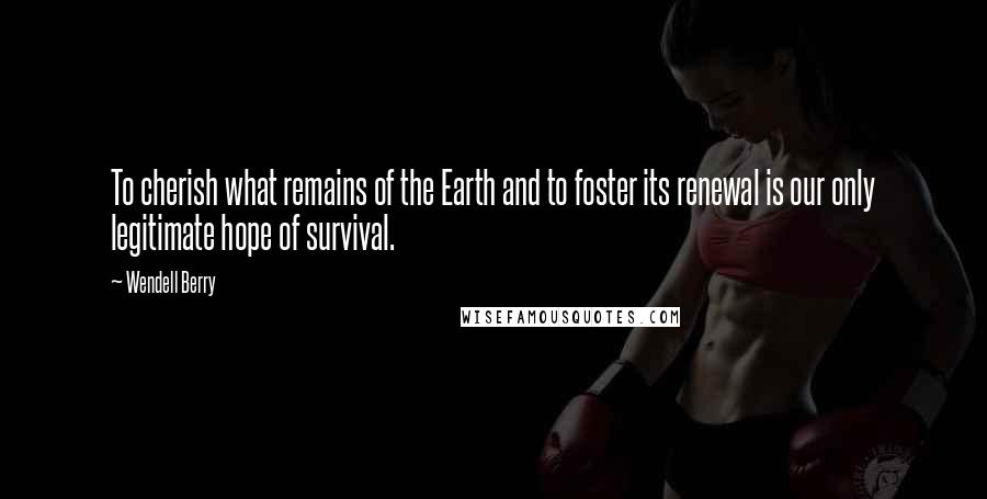 Wendell Berry Quotes: To cherish what remains of the Earth and to foster its renewal is our only legitimate hope of survival.