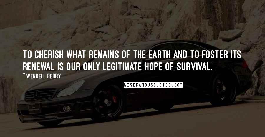 Wendell Berry Quotes: To cherish what remains of the Earth and to foster its renewal is our only legitimate hope of survival.