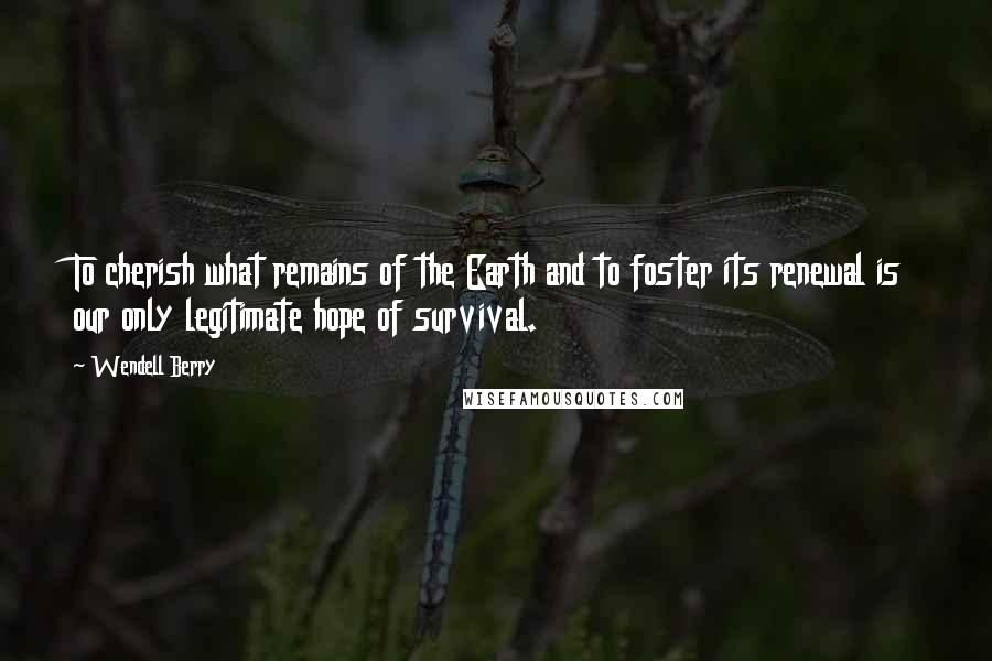 Wendell Berry Quotes: To cherish what remains of the Earth and to foster its renewal is our only legitimate hope of survival.