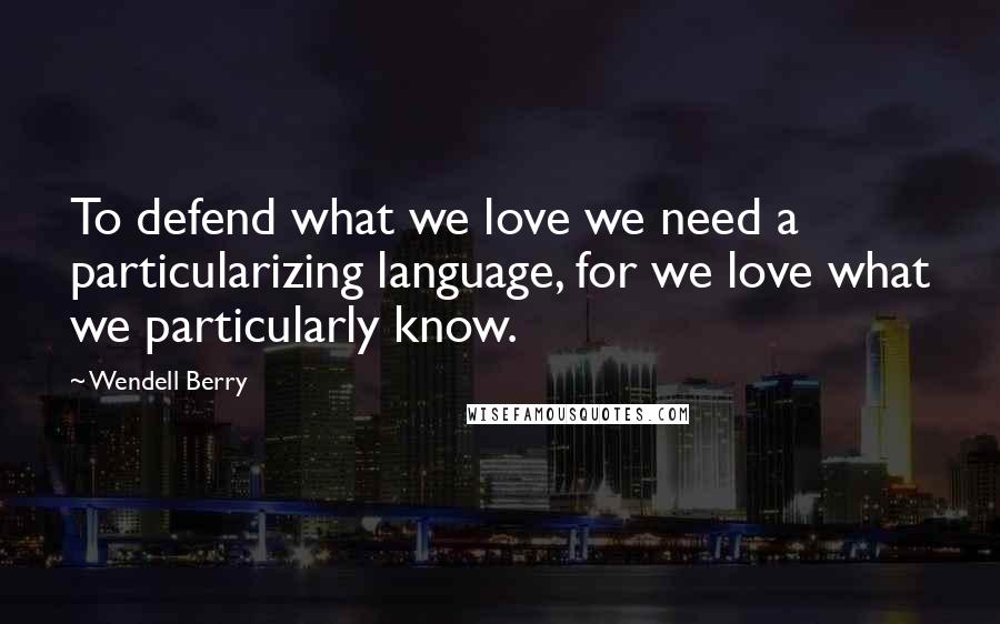 Wendell Berry Quotes: To defend what we love we need a particularizing language, for we love what we particularly know.