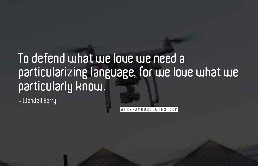 Wendell Berry Quotes: To defend what we love we need a particularizing language, for we love what we particularly know.