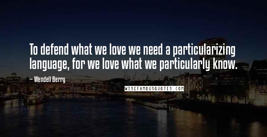 Wendell Berry Quotes: To defend what we love we need a particularizing language, for we love what we particularly know.