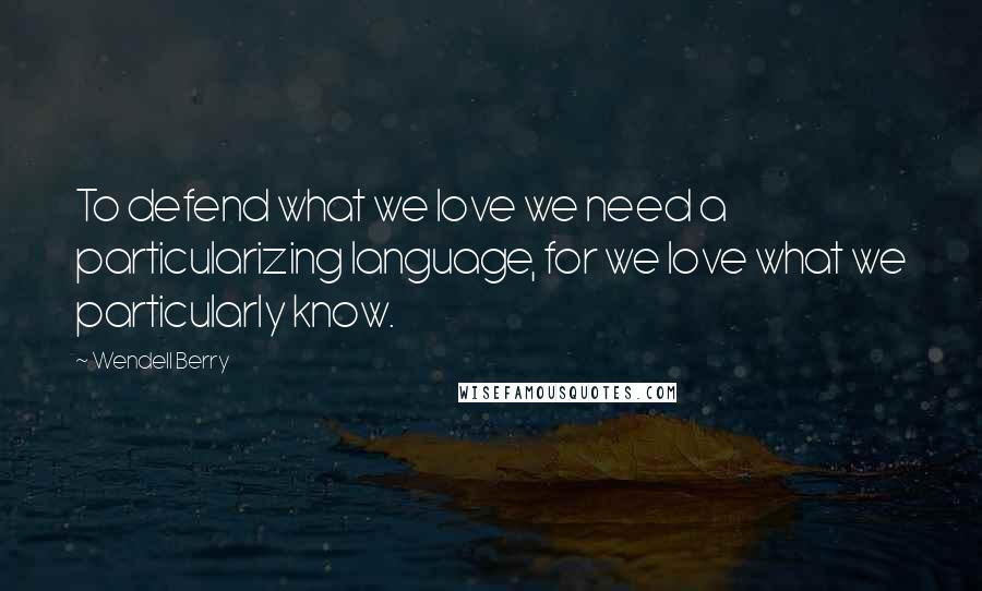Wendell Berry Quotes: To defend what we love we need a particularizing language, for we love what we particularly know.