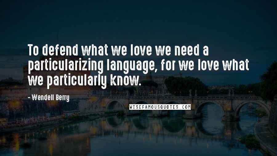 Wendell Berry Quotes: To defend what we love we need a particularizing language, for we love what we particularly know.