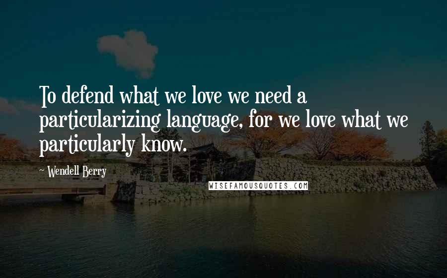 Wendell Berry Quotes: To defend what we love we need a particularizing language, for we love what we particularly know.