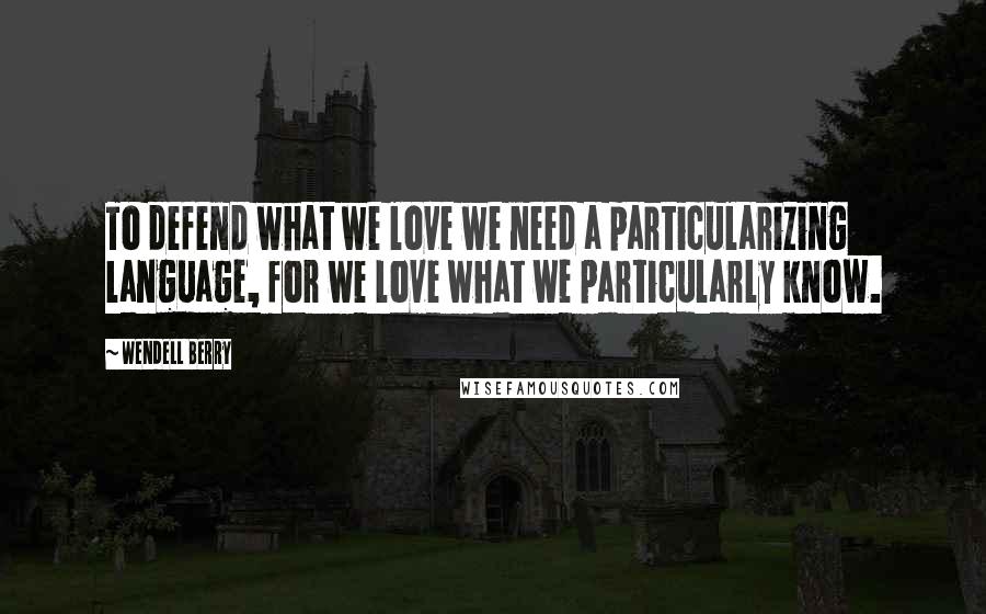 Wendell Berry Quotes: To defend what we love we need a particularizing language, for we love what we particularly know.